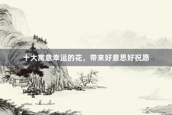 十大寓意幸运的花，带来好意思好祝愿
